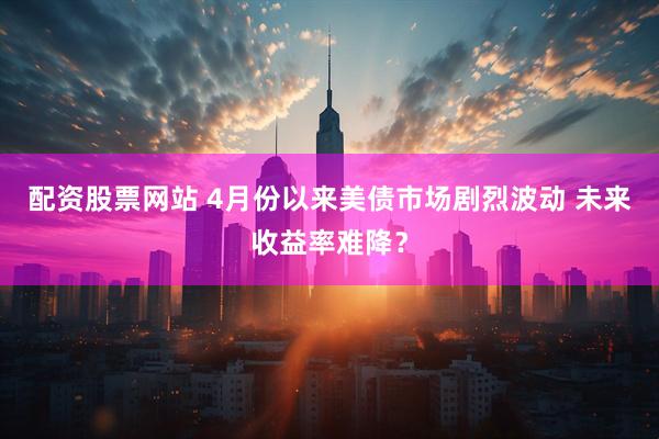 配资股票网站 4月份以来美债市场剧烈波动 未来收益率难降？