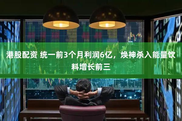 港股配资 统一前3个月利润6亿，焕神杀入能量饮料增长前三