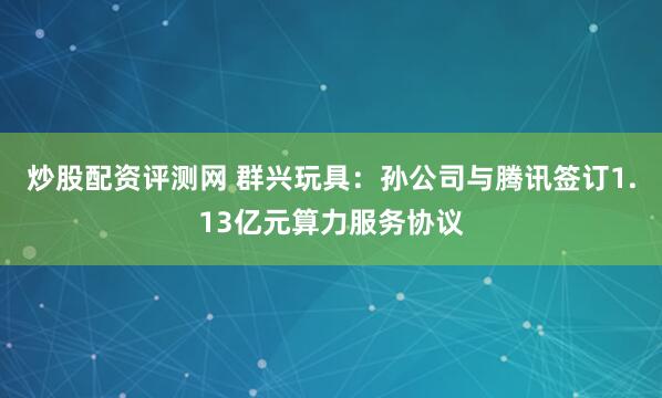 炒股配资评测网 群兴玩具：孙公司与腾讯签订1.13亿元算力服务协议