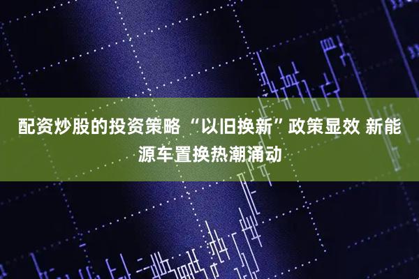 配资炒股的投资策略 “以旧换新”政策显效 新能源车置换热潮涌动