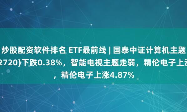 炒股配资软件排名 ETF最前线 | 国泰中证计算机主题ETF(512720)下跌0.38%，智能电视主题走弱，精伦电子上涨4.87%