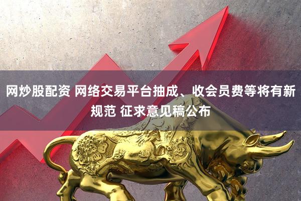 网炒股配资 网络交易平台抽成、收会员费等将有新规范 征求意见稿公布