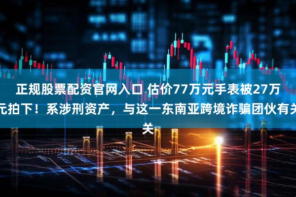 正规股票配资官网入口 估价77万元手表被27万元拍下！系涉刑资产，与这一东南亚跨境诈骗团伙有关