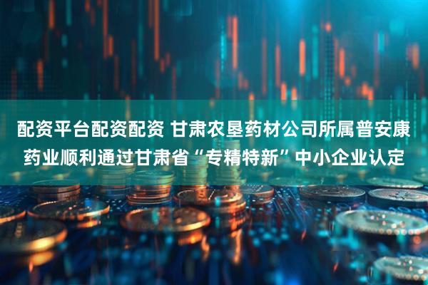 配资平台配资配资 甘肃农垦药材公司所属普安康药业顺利通过甘肃省“专精特新”中小企业认定