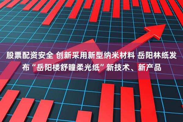 股票配资安全 创新采用新型纳米材料 岳阳林纸发布“岳阳楼舒瞳柔光纸”新技术、新产品