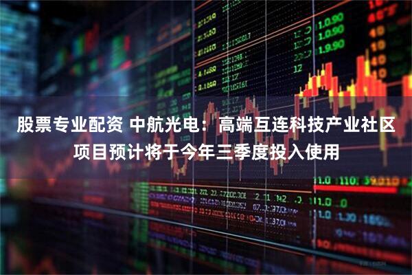 股票专业配资 中航光电：高端互连科技产业社区项目预计将于今年三季度投入使用