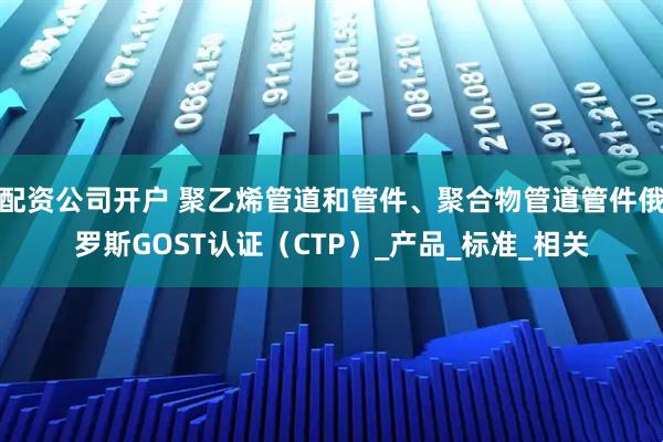 配资公司开户 聚乙烯管道和管件、聚合物管道管件俄罗斯GOST认证（CTP）_产品_标准_相关