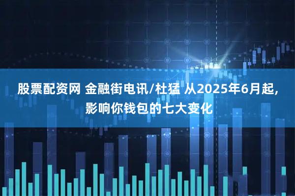 股票配资网 金融街电讯/杜猛 从2025年6月起, 影响你钱包的七大变化