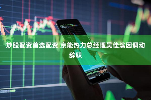 炒股配资首选配资 京能热力总经理吴佳滨因调动辞职