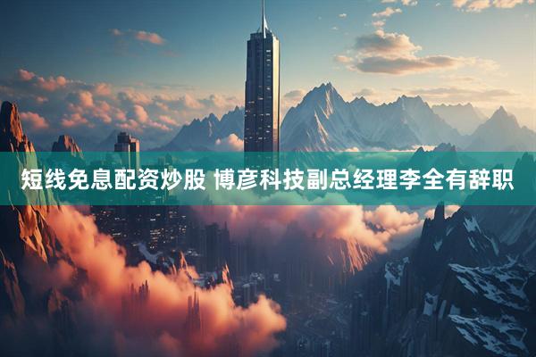 短线免息配资炒股 博彦科技副总经理李全有辞职