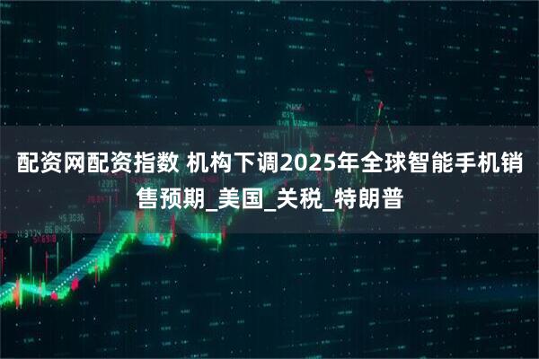 配资网配资指数 机构下调2025年全球智能手机销售预期_美国_关税_特朗普