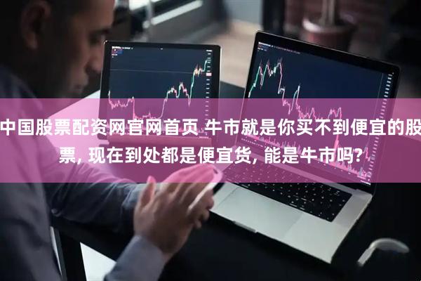 中国股票配资网官网首页 牛市就是你买不到便宜的股票, 现在到处都是便宜货, 能是牛市吗?