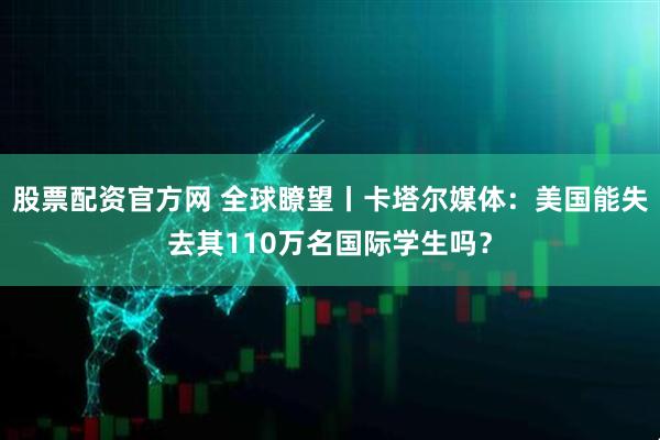 股票配资官方网 全球瞭望丨卡塔尔媒体：美国能失去其110万名国际学生吗？