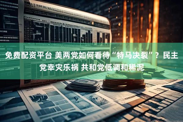 免费配资平台 美两党如何看待“特马决裂”？民主党幸灾乐祸 共和党低调和稀泥