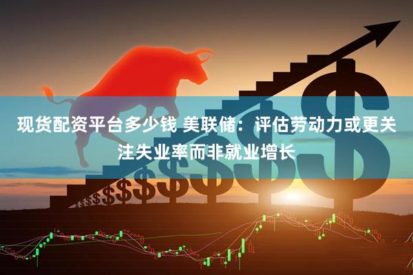 现货配资平台多少钱 美联储：评估劳动力或更关注失业率而非就业增长