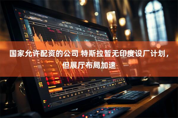 国家允许配资的公司 特斯拉暂无印度设厂计划，但展厅布局加速