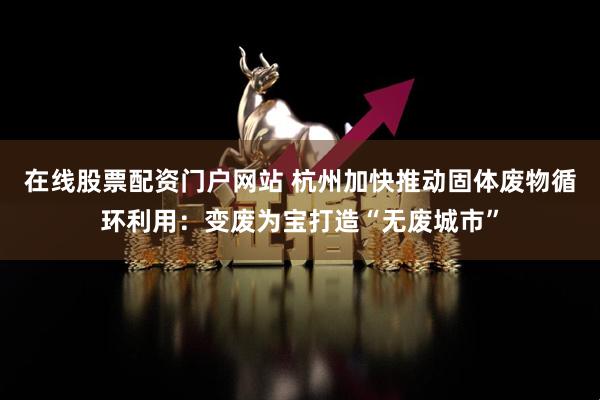 在线股票配资门户网站 杭州加快推动固体废物循环利用：变废为宝打造“无废城市”