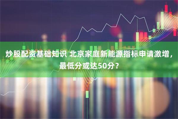 炒股配资基础知识 北京家庭新能源指标申请激增，最低分或达50分？