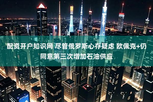 配资开户知识网 尽管俄罗斯心存疑虑 欧佩克+仍同意第三次增加石油供应