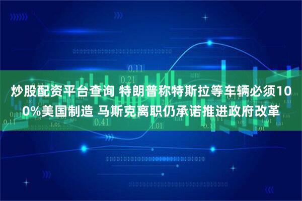 炒股配资平台查询 特朗普称特斯拉等车辆必须100%美国制造 马斯克离职仍承诺推进政府改革