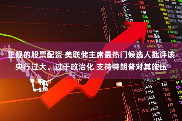正规的股票配资 美联储主席最热门候选人批评该央行过大、过于政治化 支持特朗普对其施压