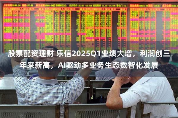 股票配资理财 乐信2025Q1业绩大增，利润创三年来新高，AI驱动多业务生态数智化发展