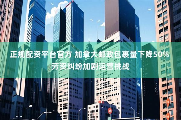 正规配资平台官方 加拿大邮政包裹量下降50% 劳资纠纷加剧运营挑战