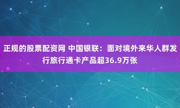 正规的股票配资网 中国银联：面对境外来华人群发行旅行通卡产品超36.9万张