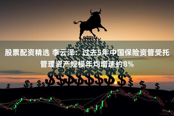 股票配资精选 李云泽：过去5年中国保险资管受托管理资产规模年均增速约8%