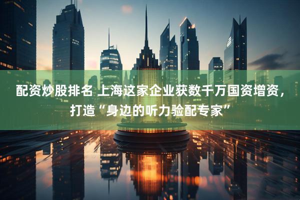 配资炒股排名 上海这家企业获数千万国资增资，打造“身边的听力验配专家”