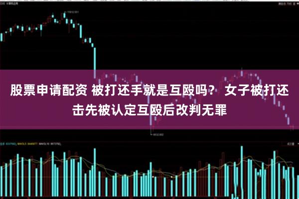 股票申请配资 被打还手就是互殴吗？ 女子被打还击先被认定互殴后改判无罪