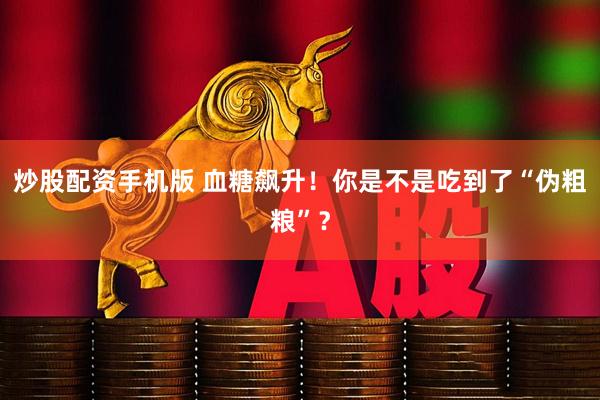 炒股配资手机版 血糖飙升！你是不是吃到了“伪粗粮”？