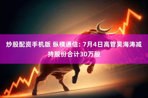 炒股配资手机版 纵横通信: 7月4日高管吴海涛减持股份合计30万股
