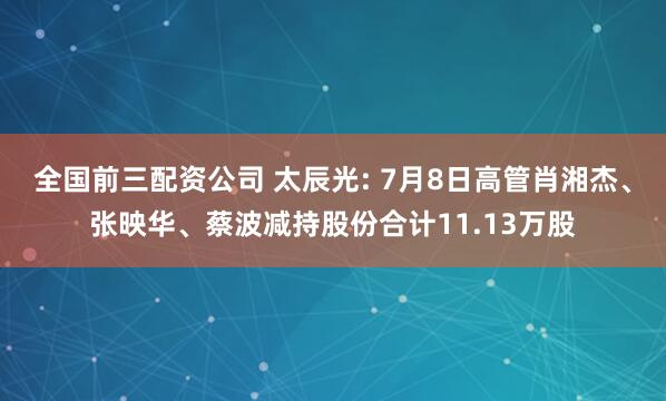 全国前三配资公司 太辰光: 7月8日高管肖湘杰、张映华、蔡波减持股份合计11.13万股