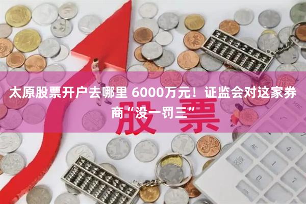 太原股票开户去哪里 6000万元！证监会对这家券商“没一罚三”