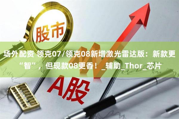 场外配资 领克07/领克08新增激光雷达版：新款更“智”，但现款08更香！_辅助_Thor_芯片