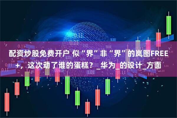 配资炒股免费开户 似“界”非“界”的岚图FREE+，这次动了谁的蛋糕？_华为_的设计_方面