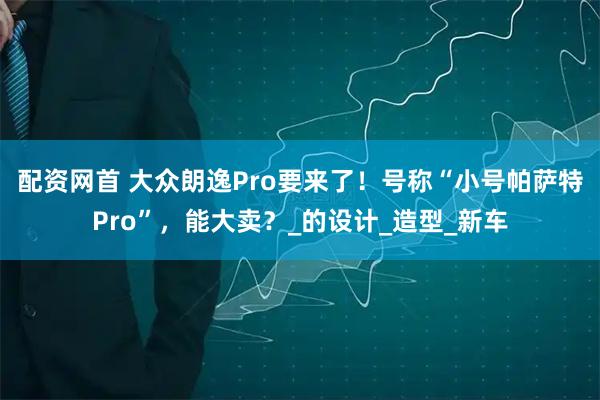 配资网首 大众朗逸Pro要来了！号称“小号帕萨特Pro”，能大卖？_的设计_造型_新车