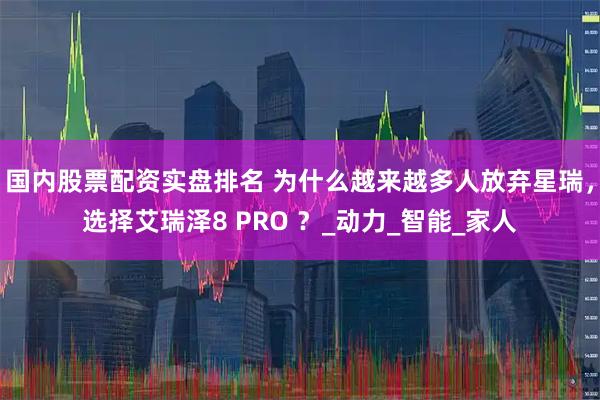 国内股票配资实盘排名 为什么越来越多人放弃星瑞，选择艾瑞泽8 PRO ？_动力_智能_家人