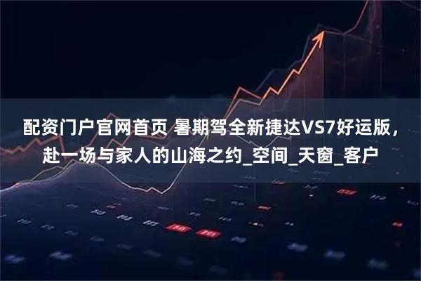 配资门户官网首页 暑期驾全新捷达VS7好运版，赴一场与家人的山海之约_空间_天窗_客户