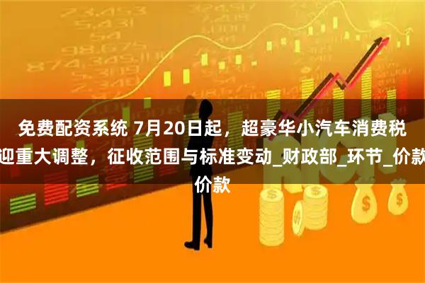 免费配资系统 7月20日起，超豪华小汽车消费税迎重大调整，征收范围与标准变动_财政部_环节_价款