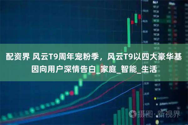配资界 风云T9周年宠粉季，风云T9以四大豪华基因向用户深情告白_家庭_智能_生活