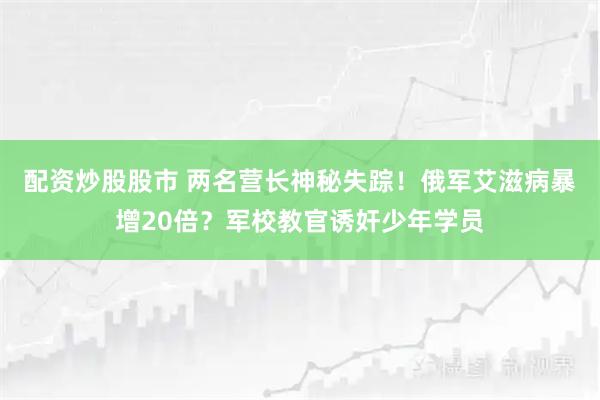配资炒股股市 两名营长神秘失踪！俄军艾滋病暴增20倍？军校教官诱奸少年学员