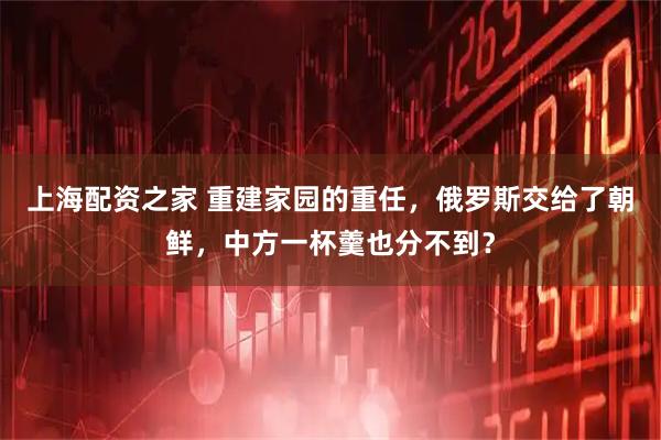 上海配资之家 重建家园的重任，俄罗斯交给了朝鲜，中方一杯羹也分不到？