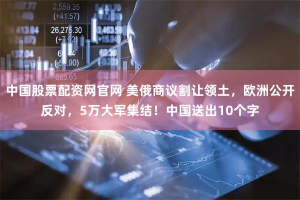 中国股票配资网官网 美俄商议割让领土，欧洲公开反对，5万大军集结！中国送出10个字