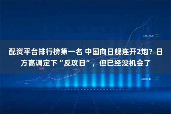 配资平台排行榜第一名 中国向日舰连开2炮？日方高调定下“反攻日”，但已经没机会了
