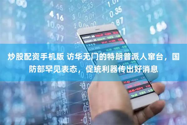 炒股配资手机版 访华无门的特朗普派人窜台，国防部罕见表态，促统利器传出好消息