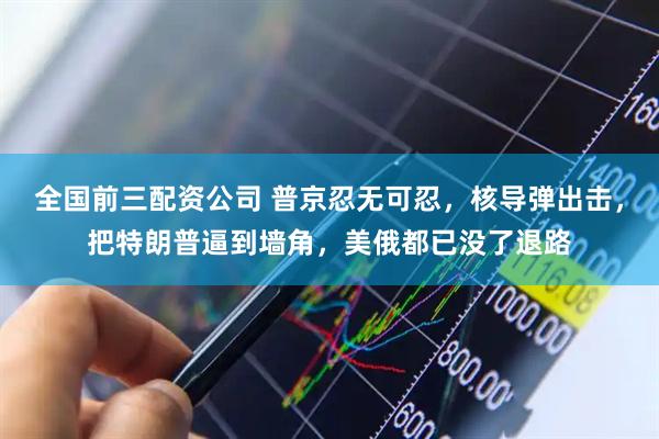 全国前三配资公司 普京忍无可忍，核导弹出击，把特朗普逼到墙角，美俄都已没了退路