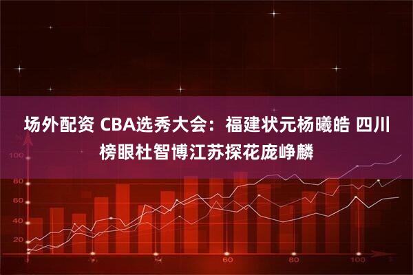 场外配资 CBA选秀大会：福建状元杨曦皓 四川榜眼杜智博江苏探花庞峥麟