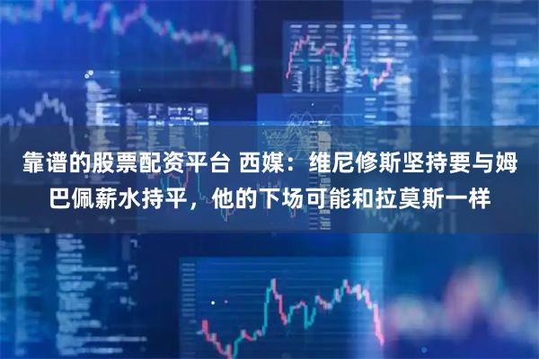 靠谱的股票配资平台 西媒：维尼修斯坚持要与姆巴佩薪水持平，他的下场可能和拉莫斯一样